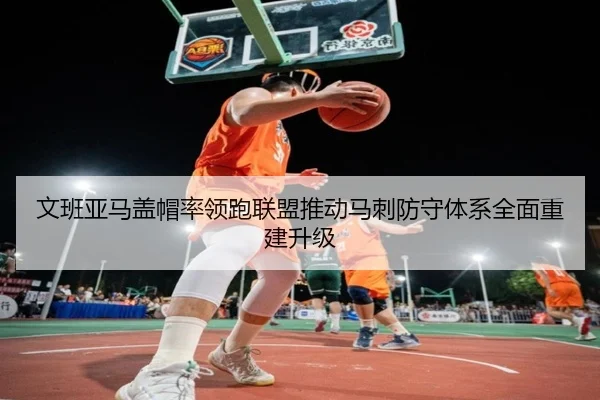 文班亚马盖帽率领跑联盟推动马刺防守体系全面重建升级