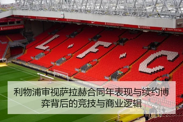利物浦审视萨拉赫合同年表现与续约博弈背后的竞技与商业逻辑